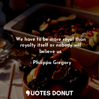  We have to be more royal than royalty itself or nobody will believe us.... - Philippa Gregory - Quotes Donut