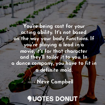 You&#39;re being cast for your acting ability. It&#39;s not based on the way your body functions. If you&#39;re playing a lead in a movie, it&#39;s for that character and they&#39;ll tailor it to you. In a dance company, you have to fit in a definite mold.