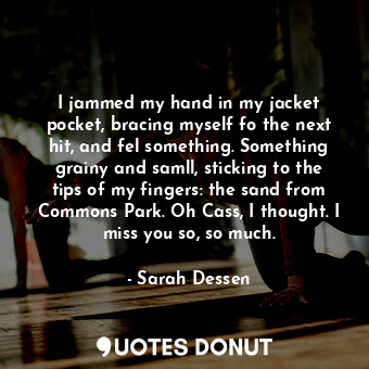 I jammed my hand in my jacket pocket, bracing myself fo the next hit, and fel something. Something grainy and samll, sticking to the tips of my fingers: the sand from Commons Park. Oh Cass, I thought. I miss you so, so much.