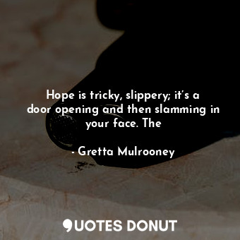 Hope is tricky, slippery; it’s a door opening and then slamming in your face. The