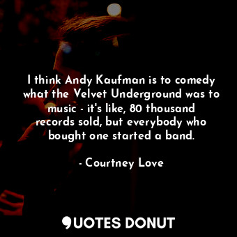 I think Andy Kaufman is to comedy what the Velvet Underground was to music - it&#39;s like, 80 thousand records sold, but everybody who bought one started a band.