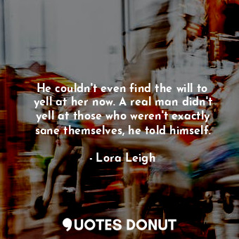  He couldn't even find the will to yell at her now. A real man didn't yell at tho... - Lora Leigh - Quotes Donut