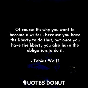 Of course it&#39;s why you want to become a writer - because you have the liberty to do that, but once you have the liberty you also have the obligation to do it.