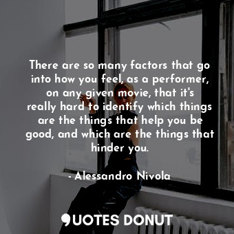 There are so many factors that go into how you feel, as a performer, on any given movie, that it&#39;s really hard to identify which things are the things that help you be good, and which are the things that hinder you.