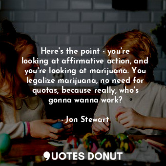 Here&#39;s the point - you&#39;re looking at affirmative action, and you&#39;re looking at marijuana. You legalize marijuana, no need for quotas, because really, who&#39;s gonna wanna work?