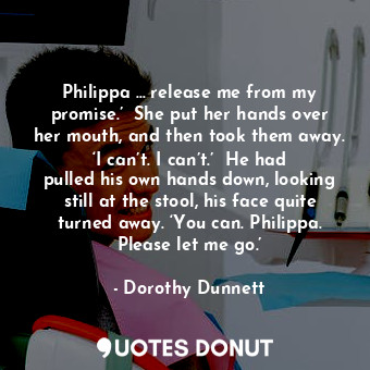 Philippa … release me from my promise.’  She put her hands over her mouth, and then took them away. ‘I can’t. I can’t.’  He had pulled his own hands down, looking still at the stool, his face quite turned away. ‘You can. Philippa. Please let me go.’