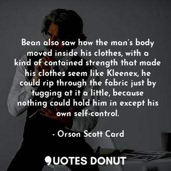 Bean also saw how the man’s body moved inside his clothes, with a kind of contained strength that made his clothes seem like Kleenex, he could rip through the fabric just by tugging at it a little, because nothing could hold him in except his own self-control.