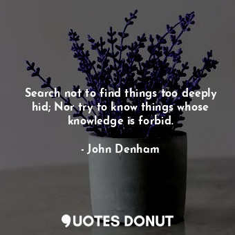 Search not to find things too deeply hid; Nor try to know things whose knowledge is forbid.
