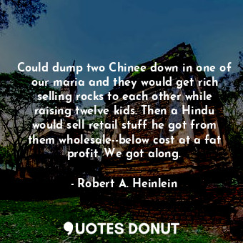 Could dump two Chinee down in one of our maria and they would get rich selling rocks to each other while raising twelve kids. Then a Hindu would sell retail stuff he got from them wholesale--below cost at a fat profit. We got along.