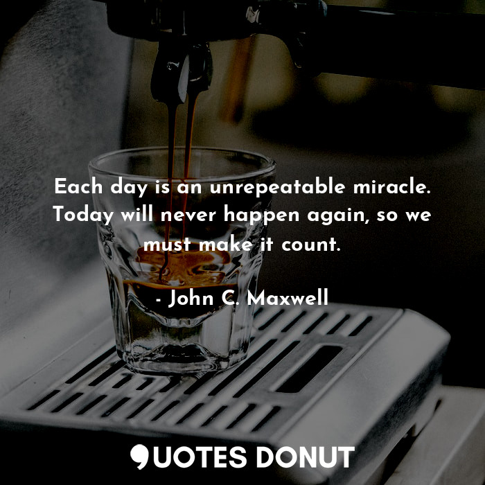 Each day is an unrepeatable miracle. Today will never happen again, so we must make it count.