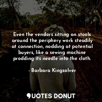 Even the vendors sitting on stools around the periphery work steadily at connection, nodding at potential buyers, like a sewing machine prodding its needle into the cloth.