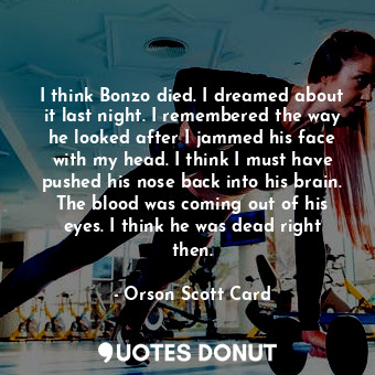 I think Bonzo died. I dreamed about it last night. I remembered the way he looked after I jammed his face with my head. I think I must have pushed his nose back into his brain. The blood was coming out of his eyes. I think he was dead right then.