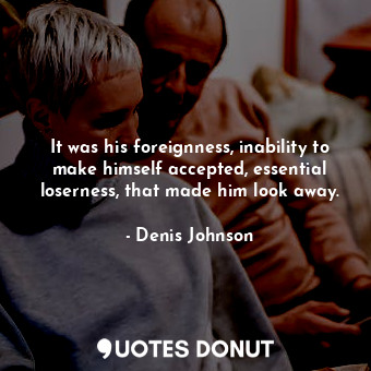  It was his foreignness, inability to make himself accepted, essential loserness,... - Denis Johnson - Quotes Donut