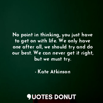 No point in thinking, you just have to get on with life. We only have one after all, we should try and do our best. We can never get it right, but we must try.