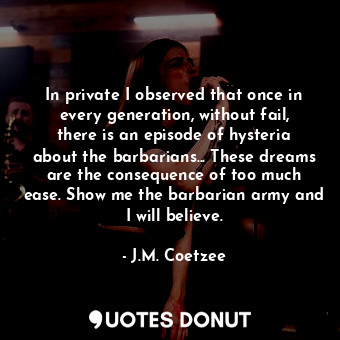 In private I observed that once in every generation, without fail, there is an episode of hysteria about the barbarians... These dreams are the consequence of too much ease. Show me the barbarian army and I will believe.