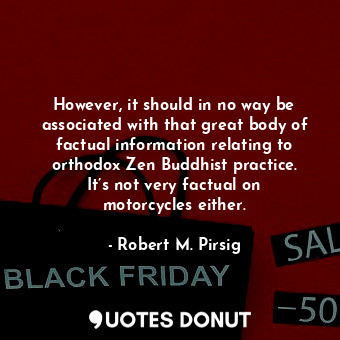 However, it should in no way be associated with that great body of factual information relating to orthodox Zen Buddhist practice. It’s not very factual on motorcycles either.