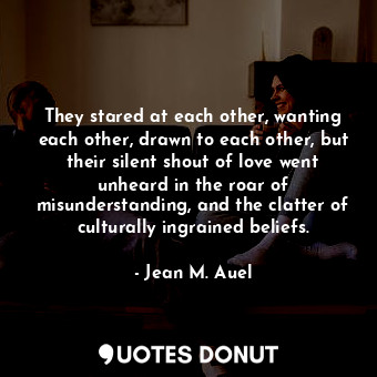 They stared at each other, wanting each other, drawn to each other, but their silent shout of love went unheard in the roar of misunderstanding, and the clatter of culturally ingrained beliefs.