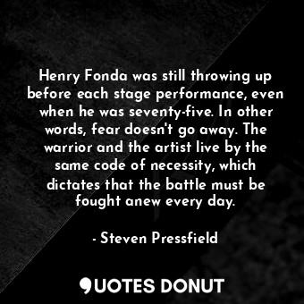 Henry Fonda was still throwing up before each stage performance, even when he was seventy-five. In other words, fear doesn't go away. The warrior and the artist live by the same code of necessity, which dictates that the battle must be fought anew every day.