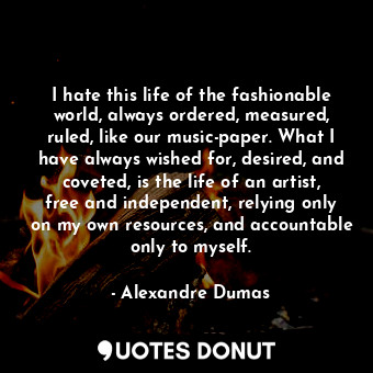 I hate this life of the fashionable world, always ordered, measured, ruled, like our music-paper. What I have always wished for, desired, and coveted, is the life of an artist, free and independent, relying only on my own resources, and accountable only to myself.