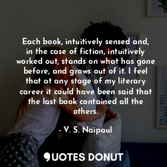 Each book, intuitively sensed and, in the case of fiction, intuitively worked out, stands on what has gone before, and grows out of it. I feel that at any stage of my literary career it could have been said that the last book contained all the others.