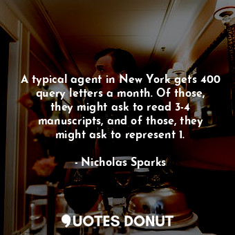 A typical agent in New York gets 400 query letters a month. Of those, they might ask to read 3-4 manuscripts, and of those, they might ask to represent 1.