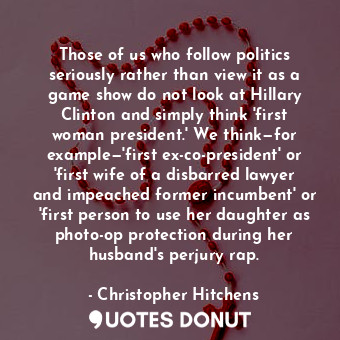 Those of us who follow politics seriously rather than view it as a game show do not look at Hillary Clinton and simply think 'first woman president.' We think—for example—'first ex-co-president' or 'first wife of a disbarred lawyer and impeached former incumbent' or 'first person to use her daughter as photo-op protection during her husband's perjury rap.