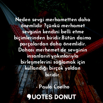 Neden sevgi merhametten daha önemlidir ?çünkü merhamet sevginin kendini belli etme biçimlerinden biridir.Bütün daima parçalardan daha önemlidir. Dahası merhemet de sevginin insanların yakınlarıyla birleşmelerini sağlamak için kullandığı birçok yoldan biridir.