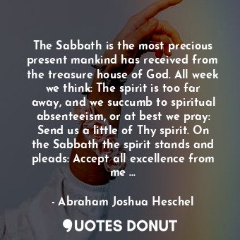 The Sabbath is the most precious present mankind has received from the treasure house of God. All week we think: The spirit is too far away, and we succumb to spiritual absenteeism, or at best we pray: Send us a little of Thy spirit. On the Sabbath the spirit stands and pleads: Accept all excellence from me …
