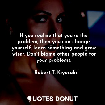  If you realize that you're the problem, then you can change yourself, learn some... - Robert T. Kiyosaki - Quotes Donut