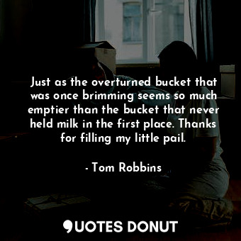 Just as the overturned bucket that was once brimming seems so much emptier than the bucket that never held milk in the first place. Thanks for filling my little pail.