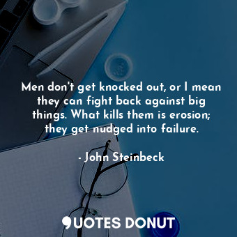 Men don't get knocked out, or I mean they can fight back against big things. What kills them is erosion; they get nudged into failure.