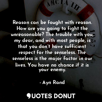 Reason can be fought with reason. How are you going to fight the unreasonable? The trouble with you, my dear, and with most people, is that you don’t have sufficient respect for the senseless. The senseless is the major factor in our lives. You have no chance if it is your enemy.