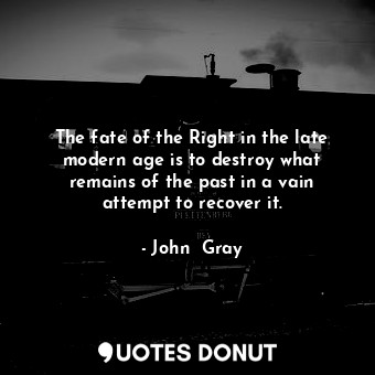 The fate of the Right in the late modern age is to destroy what remains of the past in a vain attempt to recover it.