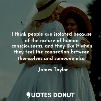 I think people are isolated because of the nature of human consciousness, and they like it when they feel the connection between themselves and someone else.