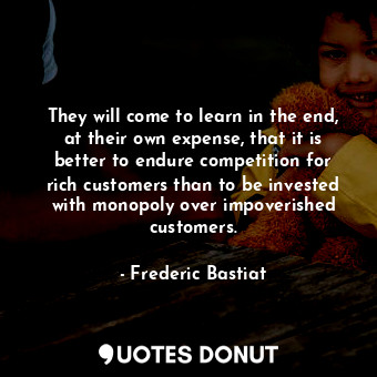 They will come to learn in the end, at their own expense, that it is better to endure competition for rich customers than to be invested with monopoly over impoverished customers.