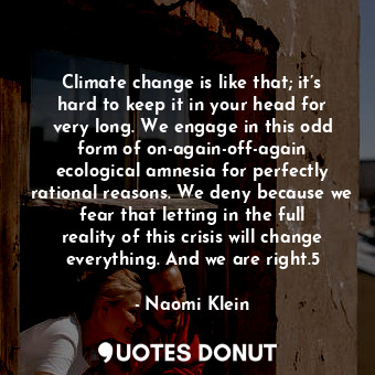 Climate change is like that; it’s hard to keep it in your head for very long. We engage in this odd form of on-again-off-again ecological amnesia for perfectly rational reasons. We deny because we fear that letting in the full reality of this crisis will change everything. And we are right.5