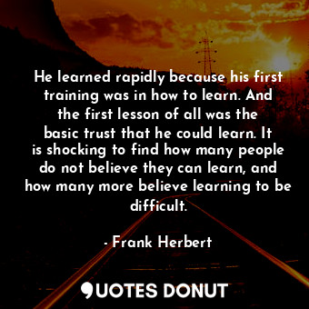 He learned rapidly because his first training was in how to learn. And the first lesson of all was the basic trust that he could learn. It is shocking to find how many people do not believe they can learn, and how many more believe learning to be difficult.