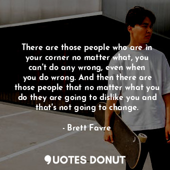 There are those people who are in your corner no matter what, you can&#39;t do any wrong, even when you do wrong. And then there are those people that no matter what you do they are going to dislike you and that&#39;s not going to change.