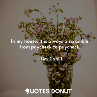 In my house, it is always a scramble from paycheck to paycheck.