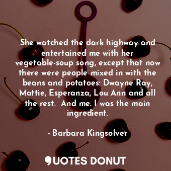 She watched the dark highway and entertained me with her vegetable-soup song, except that now there were people mixed in with the beans and potatoes: Dwayne Ray, Mattie, Esperanza, Lou Ann and all the rest.  And me. I was the main ingredient.