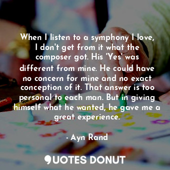 When I listen to a symphony I love, I don't get from it what the composer got. His 'Yes' was different from mine. He could have no concern for mine and no exact conception of it. That answer is too personal to each man. But in giving himself what he wanted, he gave me a great experience.