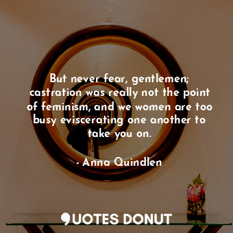  But never fear, gentlemen; castration was really not the point of feminism, and ... - Anna Quindlen - Quotes Donut