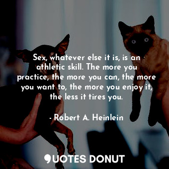 Sex, whatever else it is, is an athletic skill. The more you practice, the more you can, the more you want to, the more you enjoy it, the less it tires you.