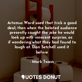 Artemus Ward used that trick a good deal; then when the belated audience presently caught the joke he would look up with innocent surprise, as if wondering what they had found to laugh at. Dan Setchell used it before
