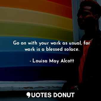 Go on with your work as usual, for work is a blessed solace.