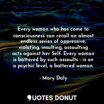 Every woman who has come to consciousness can recall an almost endless series of oppressive, violating, insulting, assaulting acts against her Self. Every woman is battered by such assaults - is on a psychic level, a battered woman.
