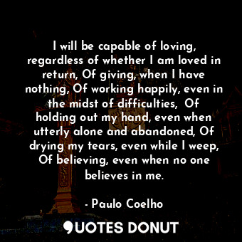 I will be capable of loving, regardless of whether I am loved in return, Of giving, when I have nothing, Of working happily, even in the midst of difficulties,  Of holding out my hand, even when utterly alone and abandoned, Of drying my tears, even while I weep, Of believing, even when no one believes in me.