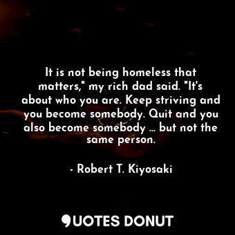 It is not being homeless that matters," my rich dad said. "It's about who you are. Keep striving and you become somebody. Quit and you also become somebody ... but not the same person.