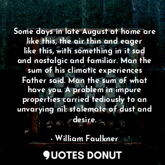 Some days in late August at home are like this, the air thin and eager like this, with something in it sad and nostalgic and familiar. Man the sum of his climatic experiences Father said. Man the sum of what have you. A problem in impure properties carried tediously to an unvarying nil: stalemate of dust and desire.