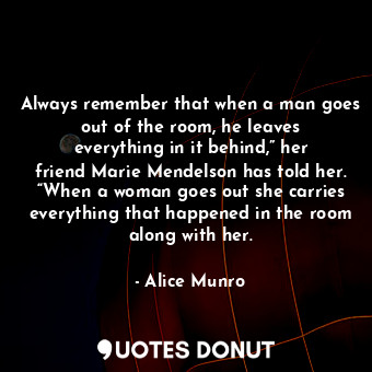 Always remember that when a man goes out of the room, he leaves everything in it behind,” her friend Marie Mendelson has told her. “When a woman goes out she carries everything that happened in the room along with her.